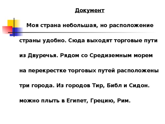 Документ   Моя страна небольшая, но расположение  страны удобно. Сюда выходят торговые пути  из Двуречья. Рядом со Средиземным морем  на перекрестке торговых путей расположены  три города. Из городов Тир, Библ и Сидон.  можно плыть в Египет, Грецию, Рим.  