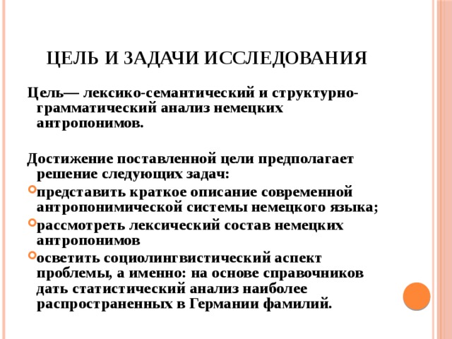 Цель и задачи исследования Цель— лексико-семантический и структурно-грамматический анализ немецких антропонимов.  Достижение поставленной цели предполагает решение следующих задач: представить краткое описание современной антропонимической системы немецкого языка; рассмотреть лексический состав немецких антропонимов осветить социолингвистический аспект проблемы, а именно: на основе справочников дать статистический анализ наиболее распространенных в Германии фамилий.  