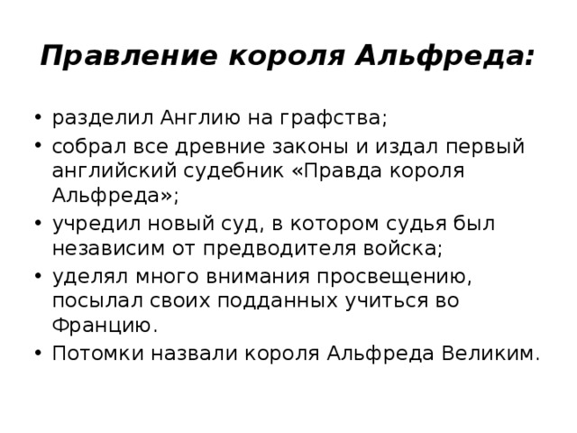 Правление короля Альфреда: разделил Англию на графства; собрал все древние законы и издал первый английский судебник «Правда короля Альфреда»; учредил новый суд, в котором судья был независим от предводителя войска; уделял много внимания просвещению, посылал своих подданных учиться во Францию. Потомки назвали короля Альфреда Великим. 5 