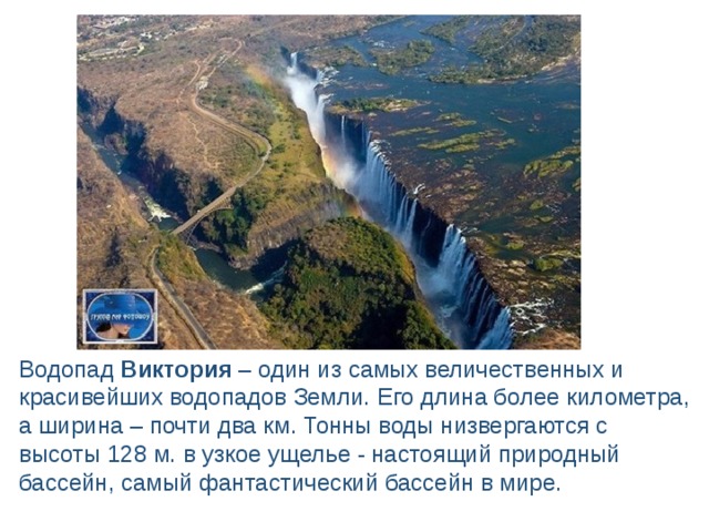 Водопад Виктория – один из самых величественных и красивейших водопадов Земли. Его длина более километра, а ширина – почти два км. Тонны воды низвергаются с высоты 128 м. в узкое ущелье - настоящий природный бассейн, самый фантастический бассейн в мире. 