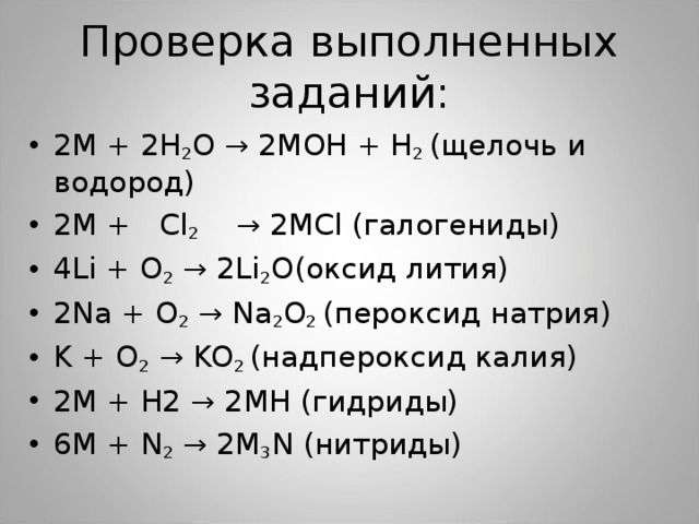 Проверка выполненных заданий: 2 М + 2H 2 O → 2 М OH + H 2  ( щелочь и водород) 2 М +  Cl 2   → 2 М Cl ( галогениды) 4Li + O 2 → 2Li 2 O( оксид лития) 2 Na + O 2 → Na 2 O 2 ( пероксид натрия) K + O 2 → KO 2 ( надпероксид калия) 2М + Н2 → 2 М H (гидриды) 6 М + N 2 → 2 М 3 N ( нитриды) 
