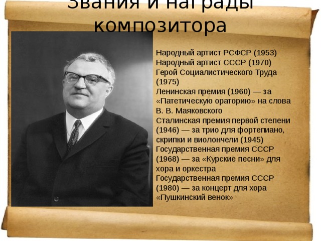 Звания и награды композитора   Народный артист РСФСР (1953) Народный артист СССР (1970) Герой Социалистического Труда (1975) Ленинская премия (1960) — за «Патетическую ораторию» на слова В. В. Маяковского Сталинская премия первой степени (1946) — за трио для фортепиано, скрипки и виолончели (1945) Государственная премия СССР (1968) — за «Курские песни» для хора и оркестра Государственная премия СССР (1980) — за концерт для хора «Пушкинский венок» 