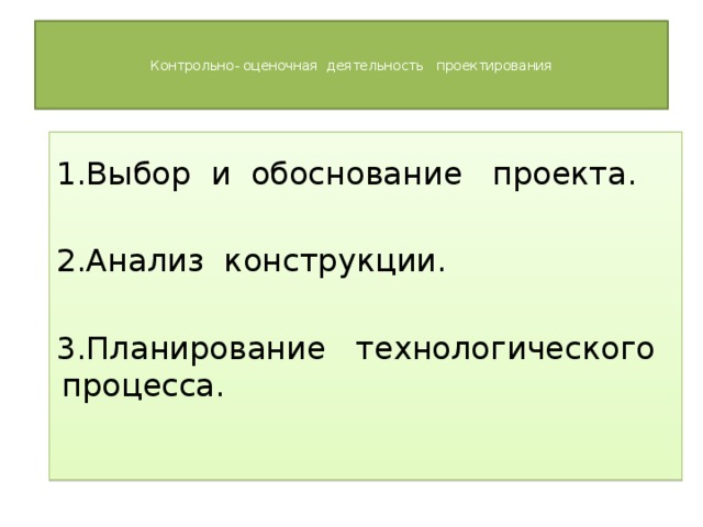   Контрольно- оценочная деятельность проектирования      1.Выбор и обоснование проекта. 2.Анализ конструкции. 3.Планирование технологического процесса.   