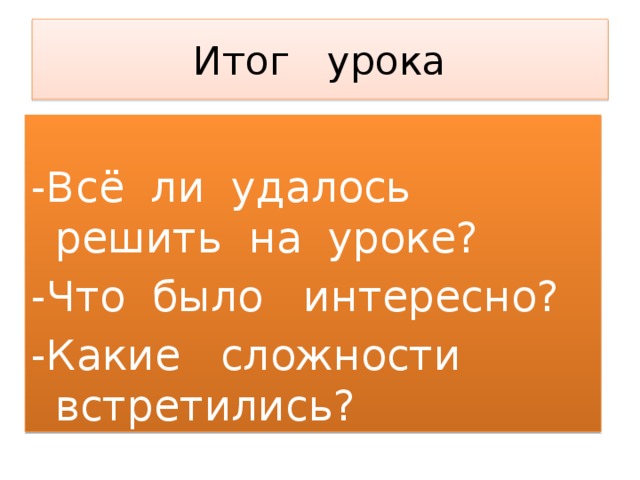 Итог урока   -Всё ли удалось решить на уроке? -Что было интересно? -Какие сложности встретились? 