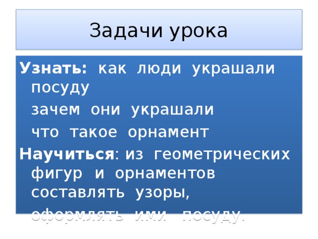 Задачи урока Узнать: как люди украшали посуду  зачем они украшали  что такое орнамент Научиться : из геометрических фигур  и орнаментов составлять узоры,  оформлять ими посуду. 