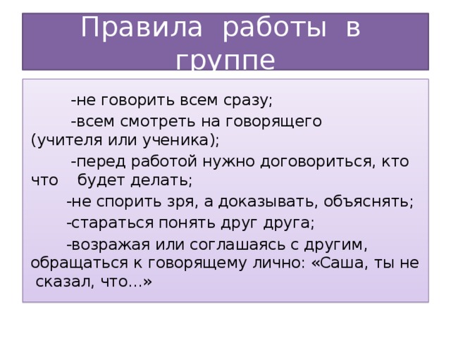 Правила работы в группе    -не говорить всем сразу;   -всем смотреть на говорящего (учителя или ученика);   -перед работой нужно договориться, кто что будет делать;   -не спорить зря, а доказывать, объяснять;   -стараться понять друг друга;   -возражая или соглашаясь с другим, обращаться к говорящему лично: «Саша, ты не сказал, что…» 