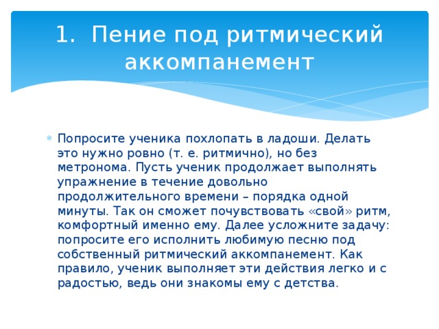 1.  Пение под ритмический аккомпанемент Попросите ученика похлопать в ладоши. Делать это нужно ровно (т. е. ритмично), но без метронома. Пусть ученик продолжает выполнять упражнение в течение довольно продолжительного времени – порядка одной минуты. Так он сможет почувствовать «свой» ритм, комфортный именно ему. Далее усложните задачу: попросите его исполнить любимую песню под собственный ритмический аккомпанемент. Как правило, ученик выполняет эти действия легко и с радостью, ведь они знакомы ему с детства. 