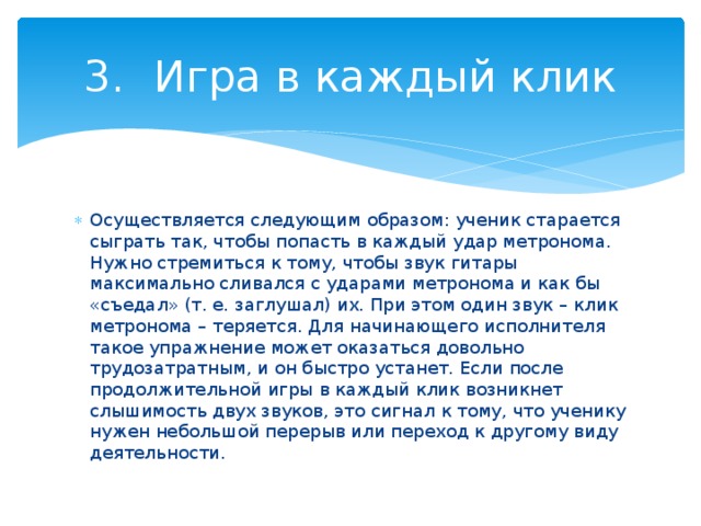 3.  Игра в каждый клик Осуществляется следующим образом: ученик старается сыграть так, чтобы попасть в каждый удар метронома. Нужно стремиться к тому, чтобы звук гитары максимально сливался с ударами метронома и как бы «съедал» (т. е. заглушал) их. При этом один звук – клик метронома – теряется. Для начинающего исполнителя такое упражнение может оказаться довольно трудозатратным, и он быстро устанет. Если после продолжительной игры в каждый клик возникнет слышимость двух звуков, это сигнал к тому, что ученику нужен небольшой перерыв или переход к другому виду деятельности. 