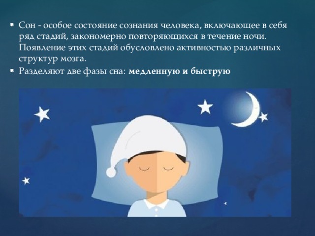 Сон - особое состояние сознания человека, включающее в себя ряд стадий, закономерно повторяющихся в течение ночи. Появление этих стадий обусловлено активностью различных структур мозга. Разделяют две фазы сна:  медленную   и   быструю   