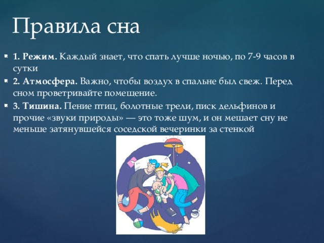 Правила сна 1. Режим.  Каждый знает, что спать лучше ночью, по 7-9 часов в сутки 2. Атмосфера.  Важно, чтобы воздух в спальне был свеж. Перед сном проветривайте помещение.  3. Тишина.  Пение птиц, болотные трели, писк дельфинов и прочие «звуки природы» — это тоже шум, и он мешает сну не меньше затянувшейся соседской вечеринки за стенкой 