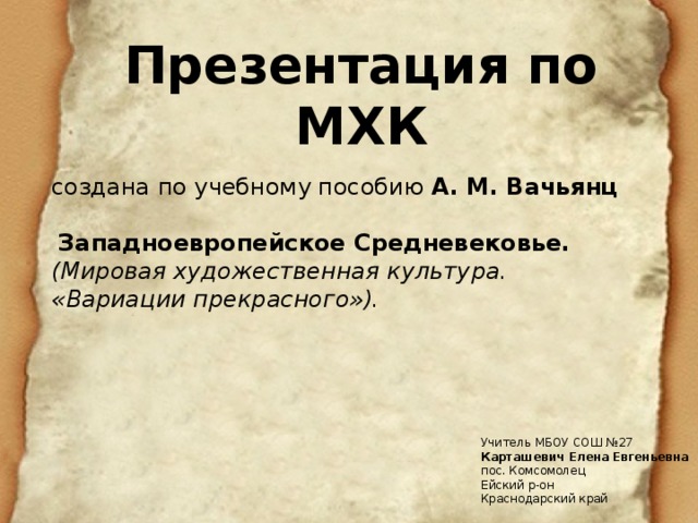 Презентация по МХК создана по учебному пособию А. М. Вачьянц  Западноевропейское Средневековье. (Мировая художественная культура. «Вариации прекрасного»). Учитель МБОУ СОШ №27 Карташевич Елена Евгеньевна пос. Комсомолец Ейский р-он Краснодарский край 