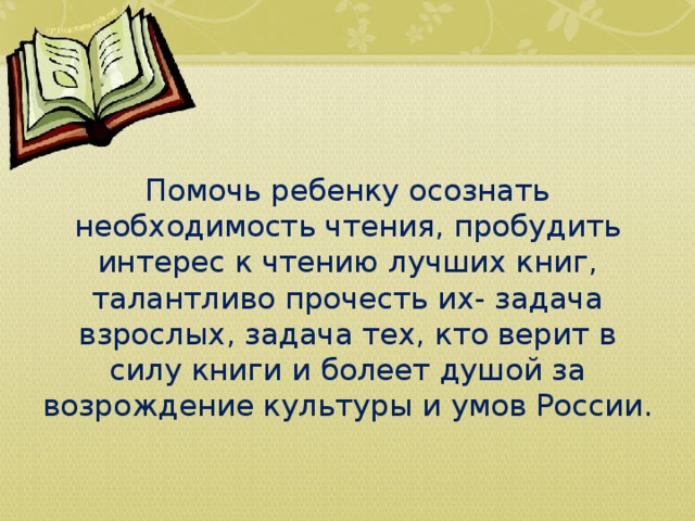     Помочь ребенку осознать необходимость чтения, пробудить интерес к чтению лучших книг, талантливо прочесть их- задача взрослых, задача тех, кто верит в силу книги и болеет душой за возрождение культуры и умов России. 