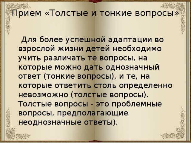 Прием «Толстые и тонкие вопросы»    Для более успешной адаптации во взрослой жизни детей необходимо учить различать те вопросы, на которые можно дать однозначный ответ (тонкие вопросы), и те, на которые ответить столь определенно невозможно (толстые вопросы). Толстые вопросы - это проблемные вопросы, предполагающие неоднозначные ответы). 