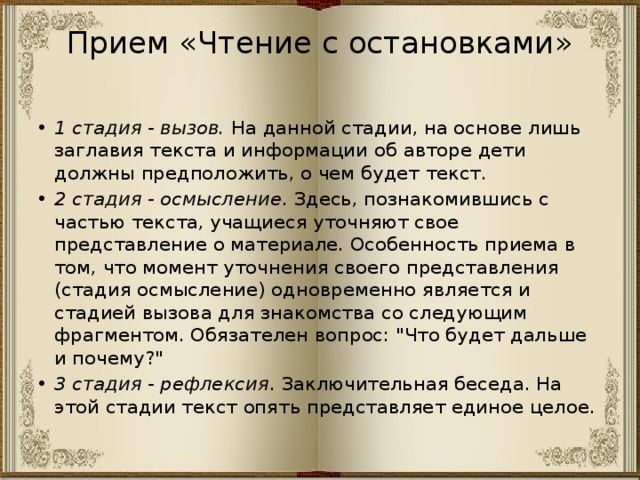 Прием «Чтение с остановками»   1 стадия - вызов.  На данной стадии, на основе лишь заглавия текста и информации об авторе дети должны предположить, о чем будет текст. 2 стадия - осмысление . Здесь, познакомившись с частью текста, учащиеся уточняют свое представление о материале. Особенность приема в том, что момент уточнения своего представления (стадия осмысление) одновременно является и стадией вызова для знакомства со следующим фрагментом. Обязателен вопрос: 