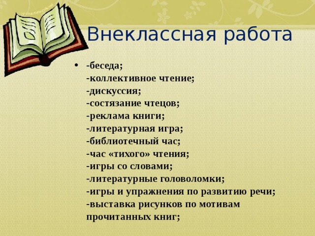 Внеклассная работа -беседа;  -коллективное чтение;  -дискуссия;  -состязание чтецов;  -реклама книги;  -литературная игра;  -библиотечный час;  -час «тихого» чтения;  -игры со словами;  -литературные головоломки;  -игры и упражнения по развитию речи;  -выставка рисунков по мотивам прочитанных книг;     