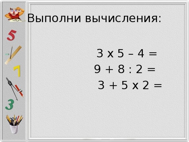 Выполни вычисления:   3 x 5 – 4 =  9 + 8 : 2 =  3 + 5 x 2 =   