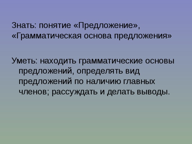 Знать: понятие «Предложение», «Грамматическая основа предложения» Уметь: находить грамматические основы предложений, определять вид предложений по наличию главных членов; рассуждать и делать выводы. 