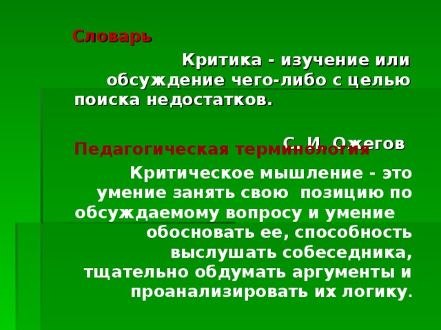 Словарь Критика - изучение или обсуждение чего-либо с целью поиска недостатков. С. И. Ожегов  Педагогическая терминология Критическое мышление - это умение занять свою позицию по обсуждаемому вопросу и умение обосновать ее, способность выслушать собеседника, тщательно обдумать аргументы и проанализировать их логику . 