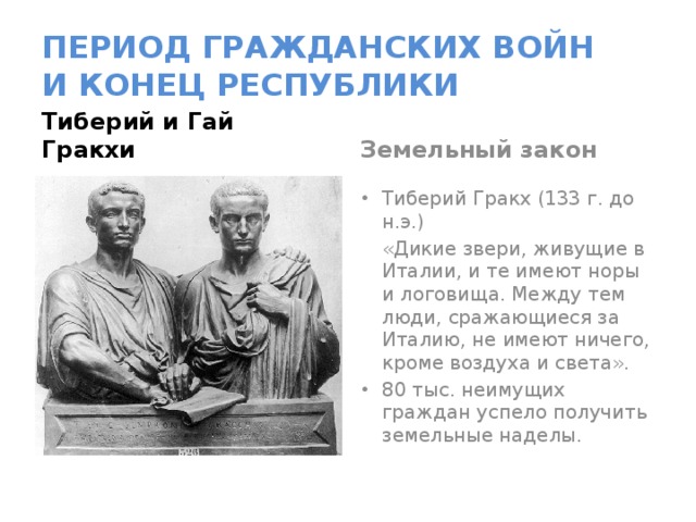 ПЕРИОД ГРАЖДАНСКИХ ВОЙН  И КОНЕЦ РЕСПУБЛИКИ Тиберий и Гай Гракхи Земельный закон Тиберий Гракх (133 г. до н.э.)  «Дикие звери, живущие в Италии, и те имеют норы и логовища. Между тем люди, сражающиеся за Италию, не имеют ничего, кроме воздуха и света». 80 тыс. неимущих граждан успело получить земельные наделы. 