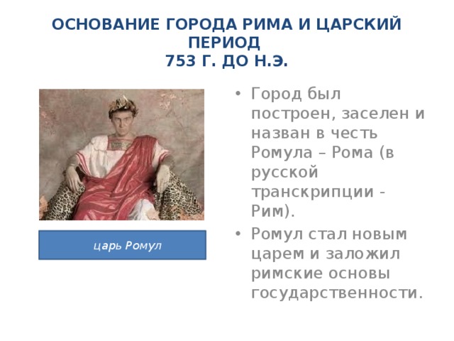 ОСНОВАНИЕ ГОРОДА РИМА И ЦАРСКИЙ ПЕРИОД  753 Г. ДО Н.Э. Город был построен, заселен и назван в честь Ромула – Рома (в русской транскрипции - Рим). Ромул стал новым царем и заложил римские основы государственности.  царь Ромул 