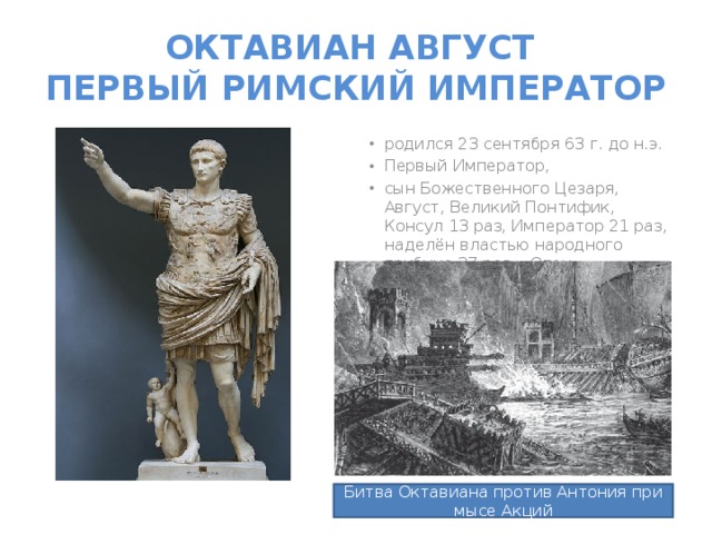 ОКТАВИАН АВГУСТ  ПЕРВЫЙ РИМСКИЙ ИМПЕРАТОР родился 23 сентября 63 г. до н.э. Первый Император, сын Божественного Цезаря, Август, Великий Понтифик, Консул 13 раз, Император 21 раз, наделён властью народного трибуна 37 раз, «Отец Отечества» Битва Октавиана против Антония при мысе Акций 
