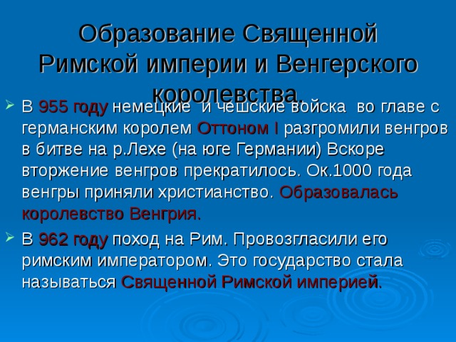 Образование Священной Римской империи и Венгерского королевства. В 955 году немецкие и чешские войска во главе с германским королем Оттоном I разгромили венгров в битве на р.Лехе (на юге Германии) Вскоре вторжение венгров прекратилось. Ок.1000 года венгры приняли христианство. Образовалась королевство Венгрия. В 962 году поход на Рим. Провозгласили его римским императором. Это государство стала называться Священной Римской империей. 