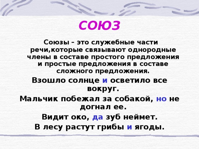 СОЮЗ  Союзы – это служебные части речи,которые связывают однородные члены в составе простого предложения и простые предложения в составе сложного предложения. Взошло солнце и осветило все вокруг. Мальчик побежал за собакой, но не догнал ее. Видит око, да зуб неймет. В лесу растут грибы и ягоды.  