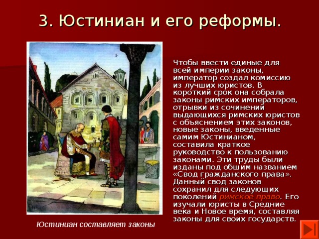 3. Юстиниан и его реформы. Чтобы ввести единые для всей империи законы, император создал комиссию из лучших юристов. В короткий срок она собрала законы римских императоров, отрывки из сочинений выдающихся римских юристов с объяснением этих законов, новые законы, введенные самим Юстинианом, составила краткое руководство к пользованию законами. Эти труды были изданы под общим названием «Свод гражданского права». Данный свод законов сохранил для следующих поколений римское право . Его изучали юристы в Средние века и Новое время, составляя законы для своих государств. Юстиниан составляет законы 