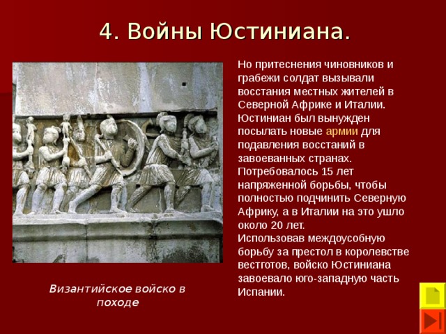 4. Войны Юстиниана.  Но притеснения чиновников и грабежи солдат вызывали восстания местных жителей в Северной Африке и Италии. Юстиниан был вынужден посылать новые армии для подавления восстаний в завоеванных странах. Потребовалось 15 лет напряженной борьбы, чтобы полностью подчинить Северную Африку, а в Италии на это ушло около 20 лет. Использовав междоусобную борьбу за престол в королевстве вестготов, войско Юстиниана завоевало юго-западную часть Испании. Византийское войско в походе 