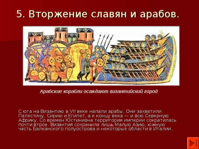 5. Вторжение славян и арабов.  Арабские корабли осаждают византийский город С юга на Византию в VII веке напали арабы. Они захватили Палестину, Сирию и Египет, а к концу века — и всю Северную Африку. Со времен Юстиниана территория империи сократилась почти втрое. Византия сохранила лишь Малую Азию, южную часть Балканского полуострова и некоторые области в Италии. 