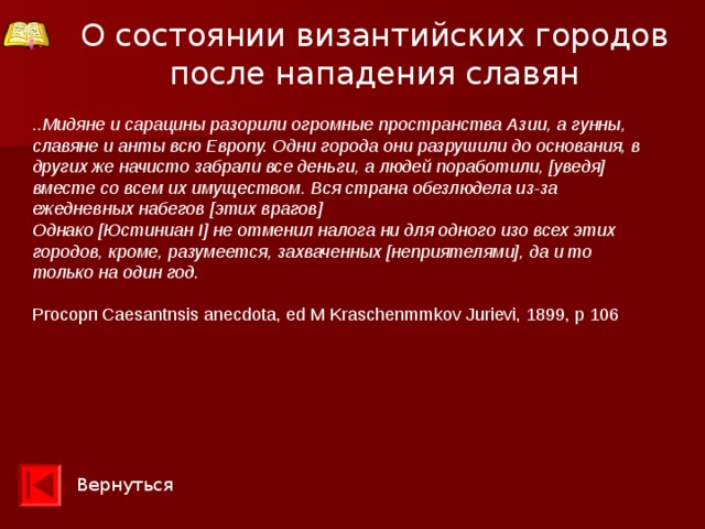 О состоянии византийских городов после нападения славян ..Мидяне и сарацины разорили огромные пространства Азии, а гунны, славяне и анты всю Европу. Одни города они разрушили до основания, в других же начисто забрали все деньги, а людей поработили, [уведя] вместе со всем их имуществом. Вся страна обезлюдела из-за ежедневных набегов [этих врагов] Однако [Юстиниан I] не отменил налога ни для одного изо всех этих городов, кроме, разумеется, захваченных [неприятелями], да и то только на один год.  Ргосорп Caesantnsis anecdota, ed M Kraschenmmkov Jurievi, 1899, p 106 Вернуться 