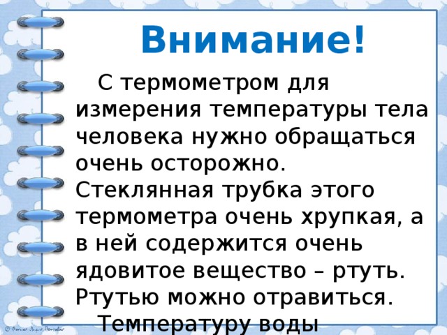 Внимание! С термометром для измерения температуры тела человека нужно обращаться очень осторожно. Стеклянная трубка этого термометра очень хрупкая, а в ней содержится очень ядовитое вещество – ртуть. Ртутью можно отравиться. Температуру воды измеряют только специальным термометром. 