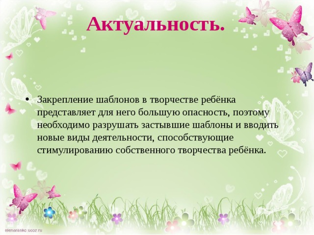 Актуальность. Закрепление шаблонов в творчестве ребёнка представляет для него большую опасность, поэтому необходимо разрушать застывшие шаблоны и вводить новые виды деятельности, способствующие стимулированию собственного творчества ребёнка. 