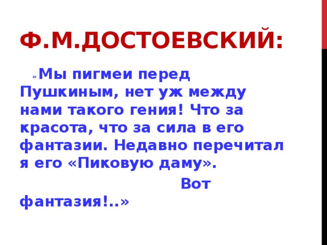 Ф.М.Достоевский:  « Мы пигмеи перед Пушкиным, нет уж между нами такого гения! Что за красота, что за сила в его фантазии. Недавно перечитал я его «Пиковую даму».  Вот фантазия!..» 