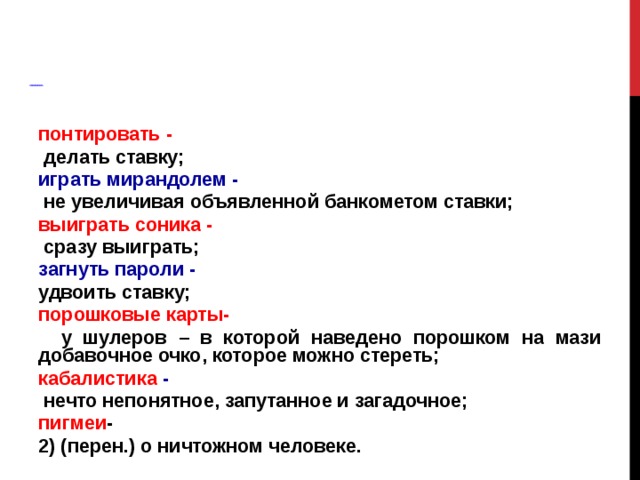           Словарная работа  понтировать -   делать ставку; играть мирандолем -  не увеличивая объявленной банкометом ставки; выиграть соника -  сразу выиграть; загнуть пароли - удвоить ставку; порошковые карты-  у шулеров – в которой наведено порошком на мази добавочное очко, которое можно стереть; кабалистика -  нечто непонятное, запутанное и загадочное; пигмеи - 2) (перен.) о ничтожном человеке. 