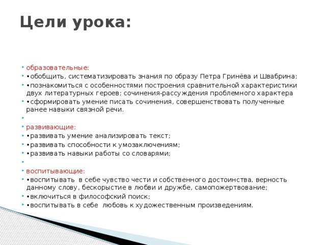 Цели урока:   образовательные: • обобщить, систематизировать знания по образу Петра Гринёва и Швабрина; • познакомиться с особенностями построения сравнительной характеристики двух литературных героев; сочинения-рассуждения проблемного характера • сформировать умение писать сочинения, совершенствовать полученные ранее навыки связной речи. развивающие: • развивать умение анализировать текст; • развивать способности к умозаключениям; • развивать навыки работы со словарями; воспитывающие: • воспитывать в себе чувство чести и собственного достоинства, верность данному слову, бескорыстие в любви и дружбе, самопожертвование; • включиться в философский поиск; • воспитывать в себе любовь к художественным произведениям. 