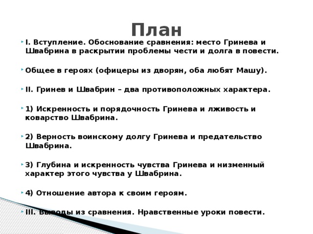 План  I. Вступление. Обоснование сравнения: место Гринева и Швабрина в раскрытии проблемы чести и долга в повести.  Общее в героях (офицеры из дворян, оба любят Машу).  II. Гринев и Швабрин – два противоположных характера.  1) Искренность и порядочность Гринева и лживость и коварство Швабрина.  2) Верность воинскому долгу Гринева и предательство Швабрина.  3) Глубина и искренность чувства Гринева и низменный характер этого чувства у Швабрина.  4) Отношение автора к своим героям.  III. Выводы из сравнения. Нравственные уроки повести. 