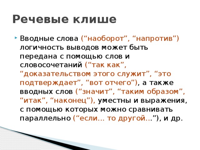 Речевые клише Вводные слова (“наоборот”, “напротив”) логичность выводов может быть передана с помощью слов и словосочетаний (“так как”, “доказательством этого служит”, “это подтверждает”, “вот отчего”) , а также вводных слов (“значит”, “таким образом”, “итак”, “наконец”), уместны и выражения, с помощью которых можно сравнивать параллельно (“если... то другой.. .”), и др. 