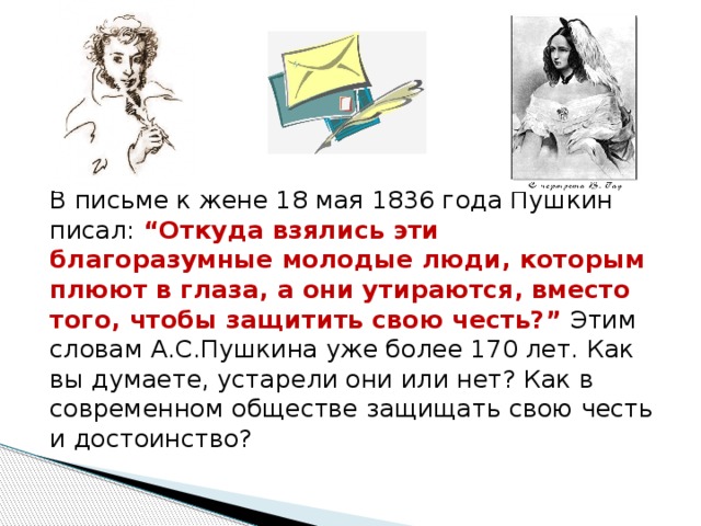 В письме к жене 18 мая 1836 года Пушкин писал: “Откуда взялись эти благоразумные молодые люди, которым плюют в глаза, а они утираются, вместо того, чтобы защитить свою честь?”  Этим словам А.С.Пушкина уже более 170 лет. Как вы думаете, устарели они или нет? Как в современном обществе защищать свою честь и достоинство? 