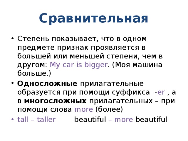 Сравнительная Степень показывает, что в одном предмете признак проявляется в большей или меньшей степени, чем в другом: My car is bigger . (Моя машина больше.) Односложные прилагательные образуется при помощи суффикса - er , а в многосложных прилагательных – при помощи слова more (более) tall – taller beautiful – more beautiful 