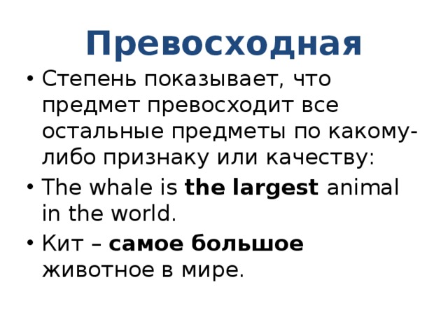 Превосходная Степень показывает, что предмет превосходит все остальные предметы по какому-либо признаку или качеству: The whale is the largest animal in the world. Кит – самое большое животное в мире. 