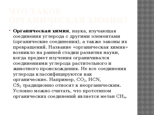 Что такое органическая химия? Органическая химия , наука, изучающая соединения углерода с другими элементами (органические соединения), а также законы их превращений. Название «органическая химия» возникло на ранней стадии развития науки, когда предмет изучения ограничивался соединениями углерода растительного и животного происхождения. Не все соединения углерода классифицируются как органические. Например, СО 2 , HCN, CS 2  традиционно относят к неорганическим. Условно можно считать, что прототипом органических соединений является метан СН 4 . 