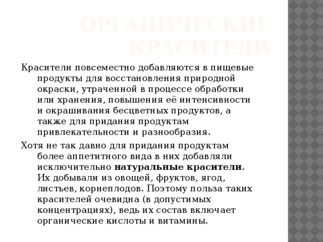 Органические красители Красители повсеместно добавляются в пищевые продукты для восстановления природной окраски, утраченной в процессе обработки или хранения, повышения её интенсивности и окрашивания бесцветных продуктов, а также для придания продуктам привлекательности и разнообразия. Хотя не так давно для придания продуктам более аппетитного вида в них добавляли исключительно  натуральные красители . Их добывали из овощей, фруктов, ягод, листьев, корнеплодов. Поэтому польза таких красителей очевидна (в допустимых концентрациях), ведь их состав включает органические кислоты и витамины. 