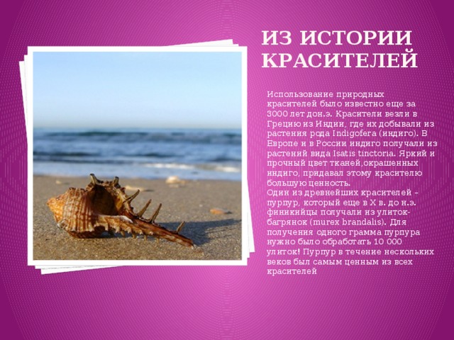 Из истории красителей Использование природных красителей было известно еще за 3000 лет дон.э. Красители везли в Грецию из Индии, где их добывали из растения рода Indigofera (индиго). В Европе и в России индиго получали из растений вида Isatis tinctoria. Яркий и прочный цвет тканей,окрашенных индиго, придавал этому красителю большую ценность.  Один из древнейших красителей – пурпур, который еще в X в. до н.э. финикийцы получали из улиток-багрянок (murex brandalis). Для получения одного грамма пурпура нужно было обработать 10 000 улиток! Пурпур в течение нескольких веков был самым ценным из всех красителей 