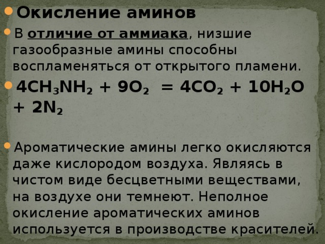 Окисление аминов В отличие от аммиака , низшие газообразные амины способны воспламеняться от открытого пламени. 4СH 3 NH 2  + 9O 2   = 4CO 2  + 10H 2 O + 2N 2 ­ Ароматические амины легко окисляются даже кислородом воздуха. Являясь в чистом виде бесцветными веществами, на воздухе они темнеют. Неполное окисление ароматических аминов используется в производстве красителей. 