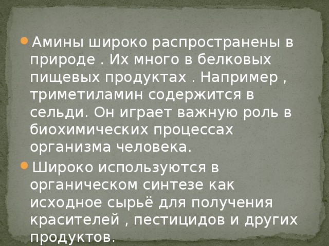 Амины широко распространены в природе . Их много в белковых пищевых продуктах . Например , триметиламин содержится в сельди. Он играет важную роль в биохимических процессах организма человека. Широко используются в органическом синтезе как исходное сырьё для получения красителей , пестицидов и других продуктов. 