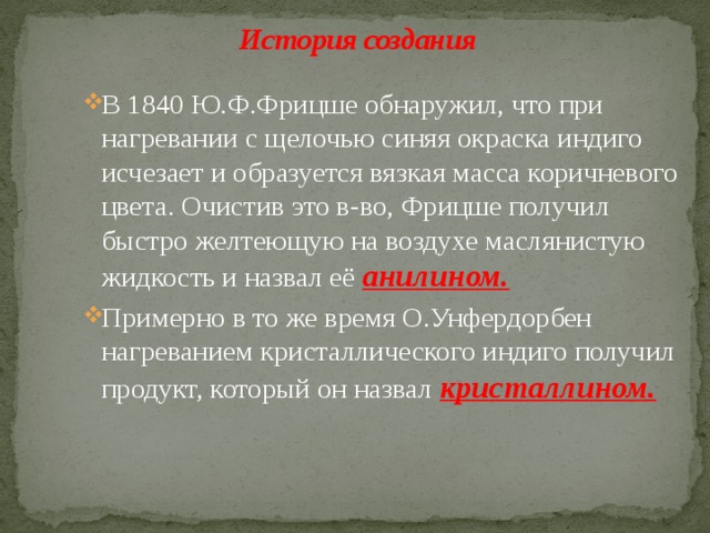 История создания В 1840 Ю.Ф.Фрицше обнаружил, что при нагревании с щелочью синяя окраска индиго исчезает и образуется вязкая масса коричневого цвета. Очистив это в-во, Фрицше получил быстро желтеющую на воздухе маслянистую жидкость и назвал её анилином. Примерно в то же время О.Унфердорбен нагреванием кристаллического индиго получил продукт, который он назвал кристаллином. 