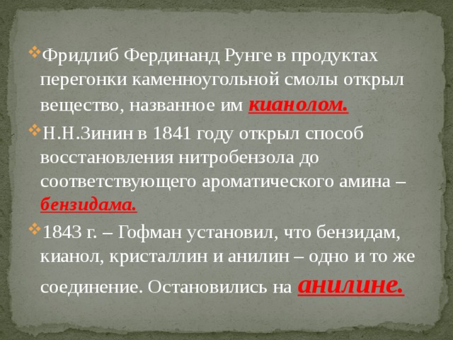 Фридлиб Фердинанд Рунге в продуктах перегонки каменноугольной смолы открыл вещество, названное им кианолом. Н.Н.Зинин в 1841 году открыл способ восстановления нитробензола до соответствующего ароматического амина – бензидама. 1843 г. – Гофман установил, что бензидам, кианол, кристаллин и анилин – одно и то же соединение. Остановились на анилине. 