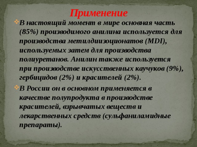 Применение В настоящий момент в мире основная часть (85%) производимого анилина используется для производства метилдиизоционатов (MDI), используемых затем для производства полиуретанов. Анилин также используется при производстве искусственных каучуков (9%), гербицидов (2%) и красителей (2%). В России он в основном применяется в качестве полупродукта в производстве красителей, взрывчатых веществ и лекарственных средств (сульфаниламидные препараты).  