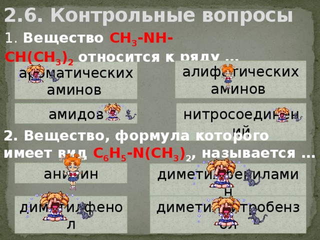 2.6. Контрольные вопросы 1.  Вещество CH 3 -NH-CH(CH 3 ) 2  относится к ряду … алифатических аминов  ароматических аминов   амидов нитросоединений 2. Вещество, формула которого имеет вид C 6 H 5 -N(CH 3 ) 2 , называется … анилин диметилфениламин диметилнитробензол диметилфенол  